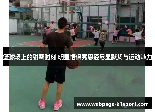 篮球场上的甜蜜时刻 明星情侣秀恩爱尽显默契与运动魅力