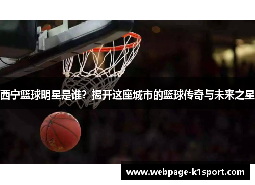 西宁篮球明星是谁？揭开这座城市的篮球传奇与未来之星